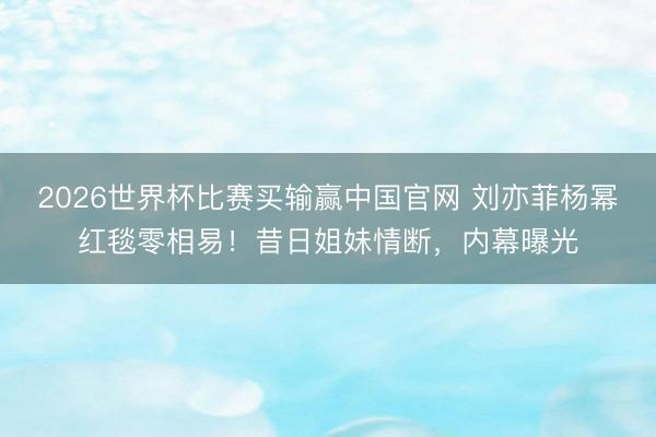 2026世界杯比赛买输赢中国官网 刘亦菲杨幂红毯零相易!昔日姐妹情断,内幕曝光
