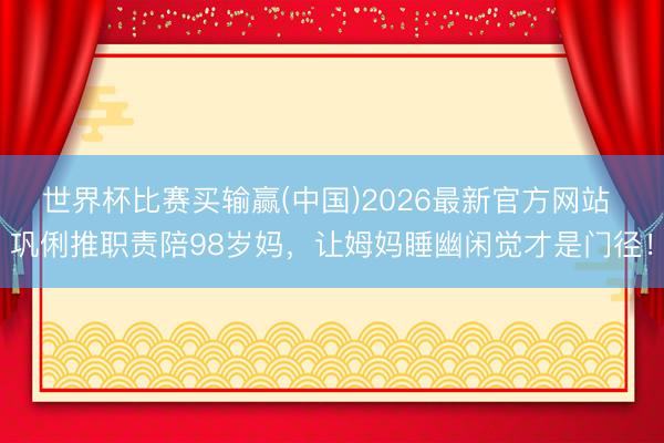 世界杯比赛买输赢(中国)2026最新官方网站 巩俐推职责陪98岁妈，让姆妈睡幽闲觉才是门径！
