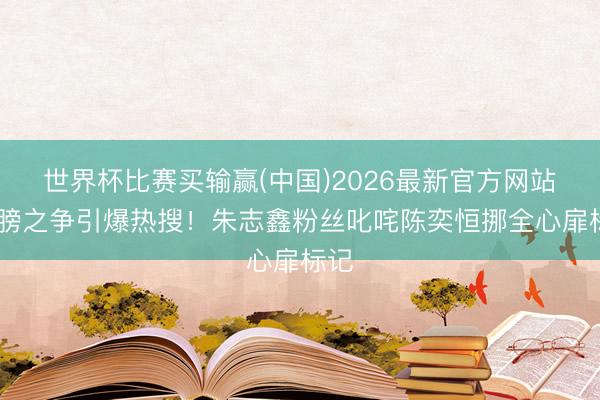 世界杯比赛买输赢(中国)2026最新官方网站 翅膀之争引爆热搜！朱志鑫粉丝叱咤陈奕恒挪全心扉标记