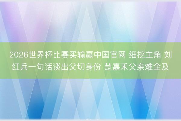 2026世界杯比赛买输赢中国官网 细挖主角 刘红兵一句话谈出父切身份 楚嘉禾父亲难企及