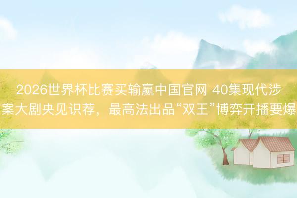 2026世界杯比赛买输赢中国官网 40集现代涉案大剧央见识荐，最高法出品“双王”博弈开播要爆