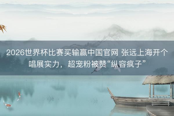 2026世界杯比赛买输赢中国官网 张远上海开个唱展实力，超宠粉被赞“纵容疯子”