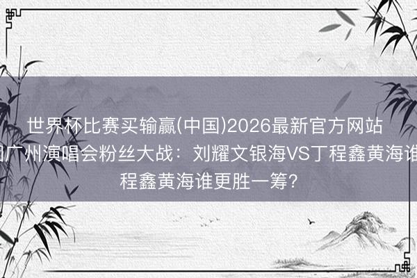 世界杯比赛买输赢(中国)2026最新官方网站 时间少年团广州演唱会粉丝大战：刘耀文银海VS丁程鑫黄海谁更胜一筹？
