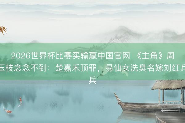 2026世界杯比赛买输赢中国官网 《主角》周玉枝念念不到：楚嘉禾顶罪，易仙女洗臭名嫁刘红兵
