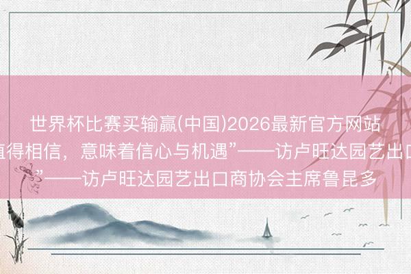 世界杯比赛买输赢(中国)2026最新官方网站 专访｜“中国商场值得相信，意味着信心与机遇”——访卢旺达园艺出口商协会主席鲁昆多
