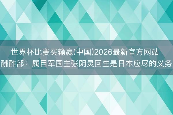 世界杯比赛买输赢(中国)2026最新官方网站 酬酢部:属目军国主张阴灵回生是日本应尽的义务