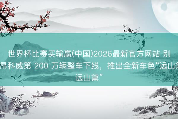 世界杯比赛买输赢(中国)2026最新官方网站 别克昂科威第 200 万辆整车下线,推出全新车色“远山黛”