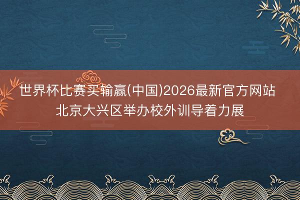 世界杯比赛买输赢(中国)2026最新官方网站 北京大兴区举办校外训导着力展