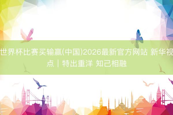 世界杯比赛买输赢(中国)2026最新官方网站 新华视点|特出重洋 知己相融