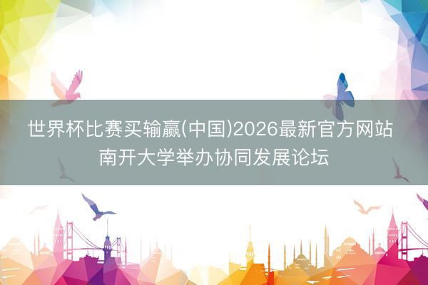 世界杯比赛买输赢(中国)2026最新官方网站 南开大学举办协同发展论坛