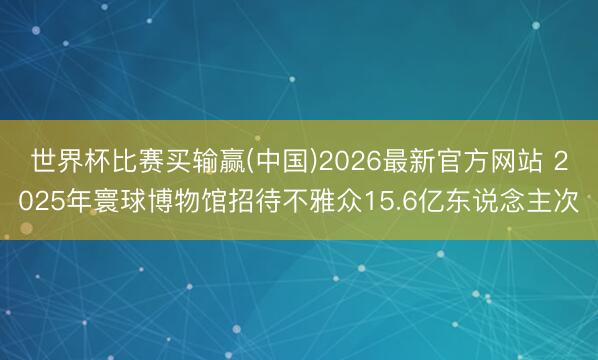 世界杯比赛买输赢(中国)2026最新官方网站 2025年寰球博物馆招待不雅众15.6亿东说念主次
