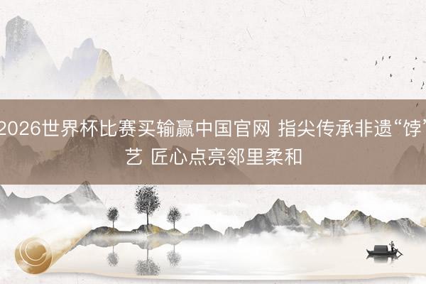 2026世界杯比赛买输赢中国官网 指尖传承非遗“饽”艺 匠心点亮邻里柔和