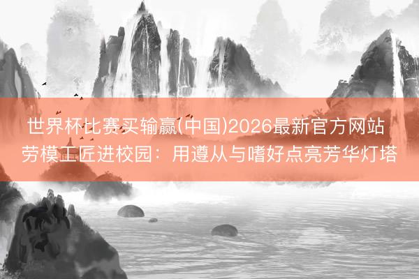 世界杯比赛买输赢(中国)2026最新官方网站 劳模工匠进校园：用遵从与嗜好点亮芳华灯塔