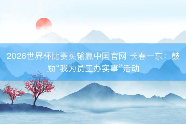 2026世界杯比赛买输赢中国官网 长春一东：鼓励“我为员工办实事”活动