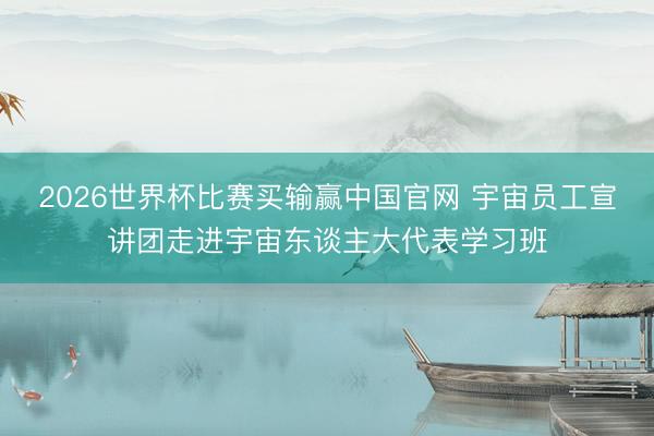 2026世界杯比赛买输赢中国官网 宇宙员工宣讲团走进宇宙东谈主大代表学习班