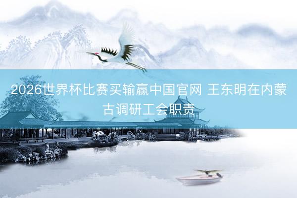 2026世界杯比赛买输赢中国官网 王东明在内蒙古调研工会职责