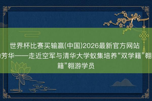 世界杯比赛买输赢(中国)2026最新官方网站 追风的芳华——走近空军与清华大学蚁集培养“双学籍”翱游学员