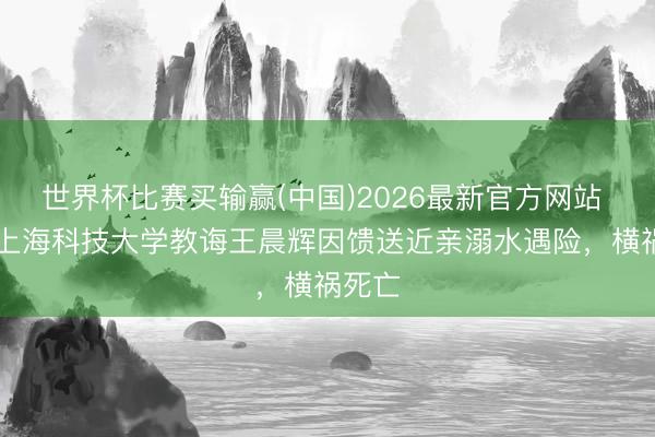 世界杯比赛买输赢(中国)2026最新官方网站 39岁上海科技大学教诲王晨辉因馈送近亲溺水遇险，横祸死亡