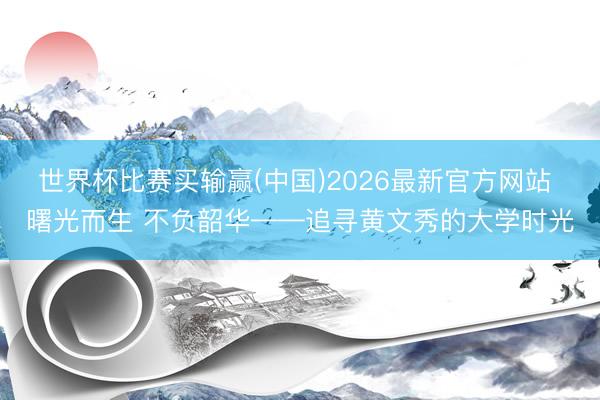 世界杯比赛买输赢(中国)2026最新官方网站 曙光而生 不负韶华——追寻黄文秀的大学时光