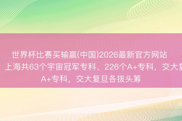 世界杯比赛买输赢(中国)2026最新官方网站 专科谁家强？上海共63个宇宙冠军专科、226个A+专科，交大复旦各拔头筹