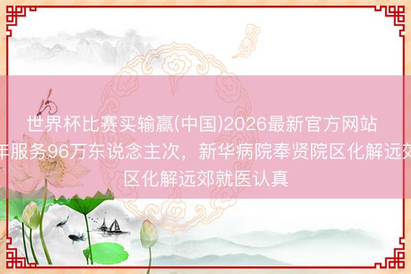 世界杯比赛买输赢(中国)2026最新官方网站 开诊近一年服务96万东说念主次，新华病院奉贤院区化解远郊就医认真