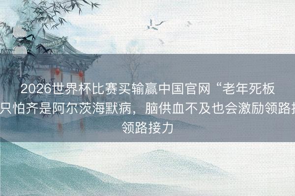 2026世界杯比赛买输赢中国官网 “老年死板”，只怕齐是阿尔茨海默病，脑供血不及也会激励领路接力