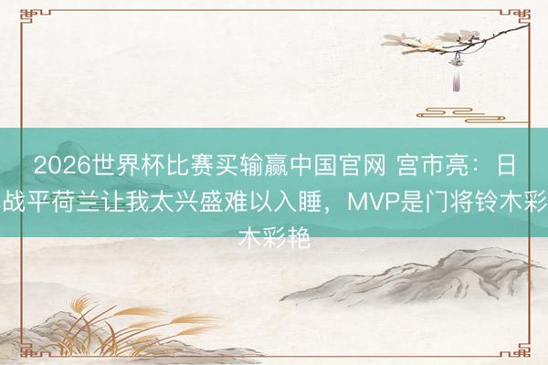 2026世界杯比赛买输赢中国官网 宫市亮：日本战平荷兰让我太兴盛难以入睡，MVP是门将铃木彩艳