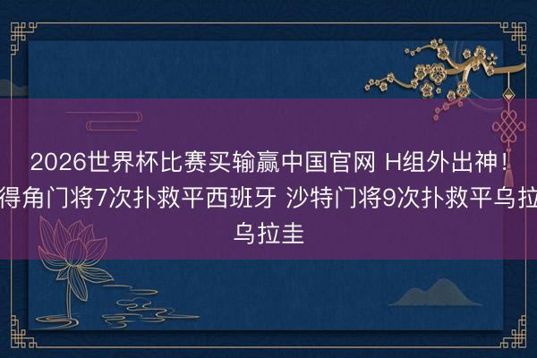 2026世界杯比赛买输赢中国官网 H组外出神！佛得角门将7次扑救平西班牙 沙特门将9次扑救平乌拉圭