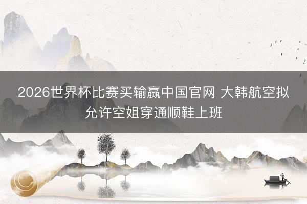 2026世界杯比赛买输赢中国官网 大韩航空拟允许空姐穿通顺鞋上班