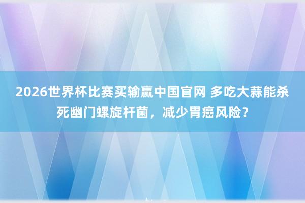 2026世界杯比赛买输赢中国官网 多吃大蒜能杀死幽门螺旋杆菌，减少胃癌风险？