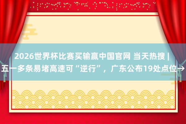 2026世界杯比赛买输赢中国官网 当天热搜 | 五一多条易堵高速可“逆行”，广东公布19处点位→
