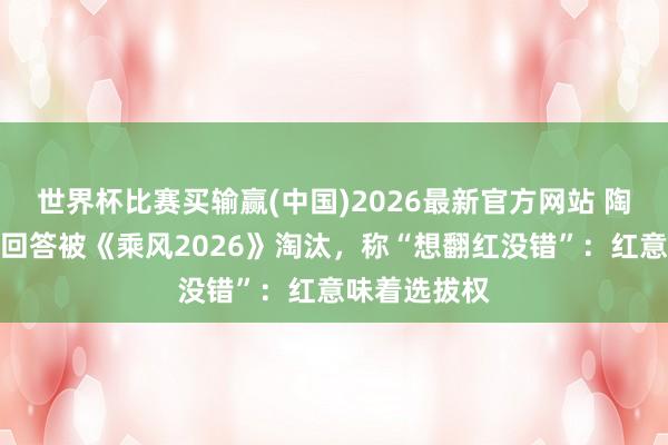 世界杯比赛买输赢(中国)2026最新官方网站 陶昕然发长文回答被《乘风2026》淘汰，称“想翻红没错”：红意味着选拔权