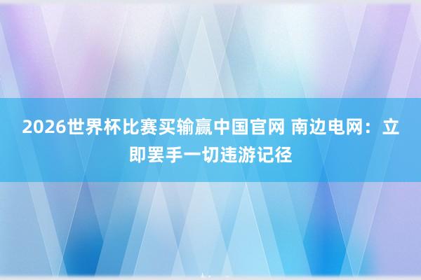 2026世界杯比赛买输赢中国官网 南边电网：立即罢手一切违游记径