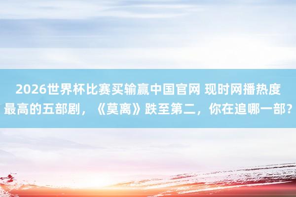 2026世界杯比赛买输赢中国官网 现时网播热度最高的五部剧,《莫离》跌至第二,你在追哪一部?