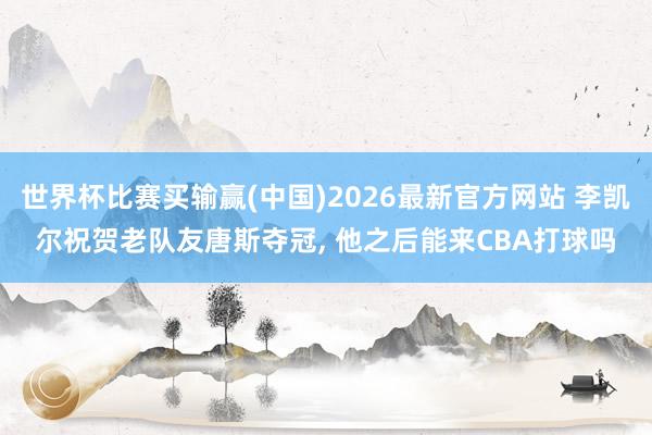 世界杯比赛买输赢(中国)2026最新官方网站 李凯尔祝贺老队友唐斯夺冠, 他之后能来CBA打球吗