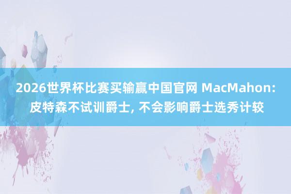2026世界杯比赛买输赢中国官网 MacMahon: 皮特森不试训爵士, 不会影响爵士选秀计较