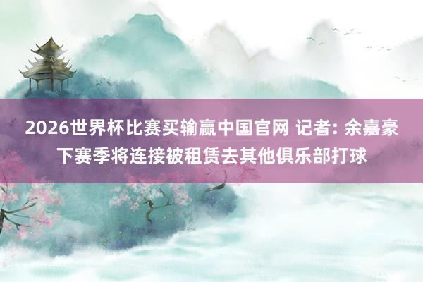 2026世界杯比赛买输赢中国官网 记者: 余嘉豪下赛季将连接被租赁去其他俱乐部打球