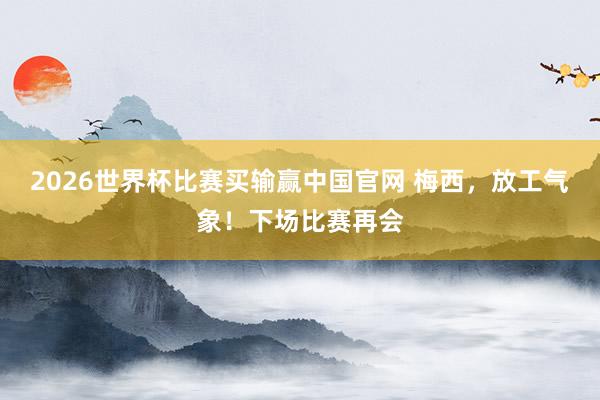 2026世界杯比赛买输赢中国官网 梅西,放工气象!下场比赛再会