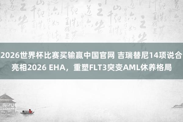 2026世界杯比赛买输赢中国官网 吉瑞替尼14项说合亮相2026 EHA，重塑FLT3突变AML休养格局