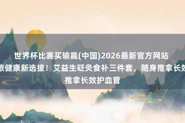 世界杯比赛买输赢(中国)2026最新官方网站 初夏差旅健康新选拔！艾益生砭灸食补三件套，随身推拿长效护血管
