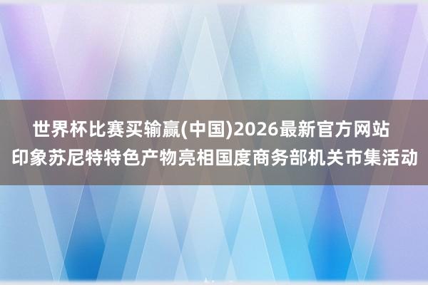 世界杯比赛买输赢(中国)2026最新官方网站 印象苏尼特特色产物亮相国度商务部机关市集活动