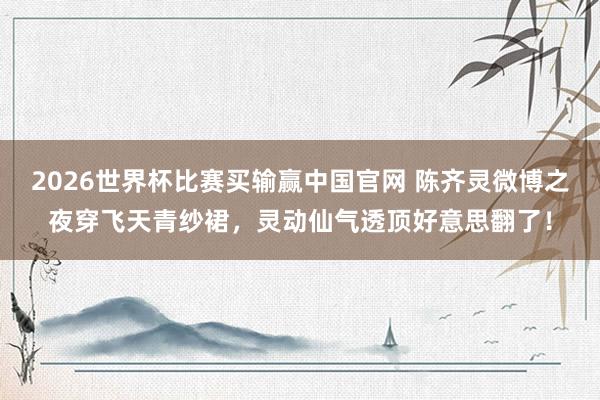 2026世界杯比赛买输赢中国官网 陈齐灵微博之夜穿飞天青纱裙,灵动仙气透顶好意思翻了!