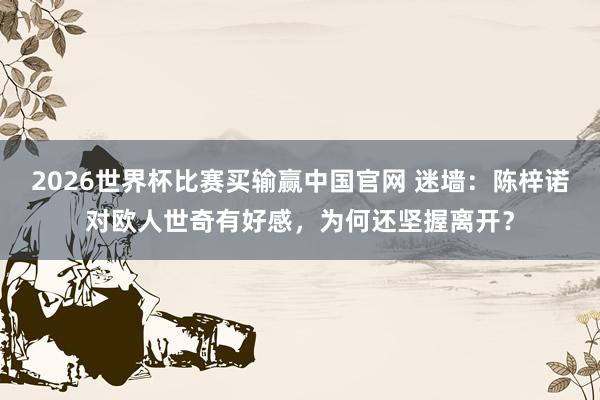 2026世界杯比赛买输赢中国官网 迷墙:陈梓诺对欧人世奇有好感,为何还坚握离开?